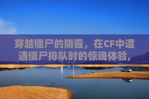 穿越僵尸的阴霾，在CF中遭遇僵尸排队时的惊魂体验,cf遇到僵尸排队吓一跳会封号吗