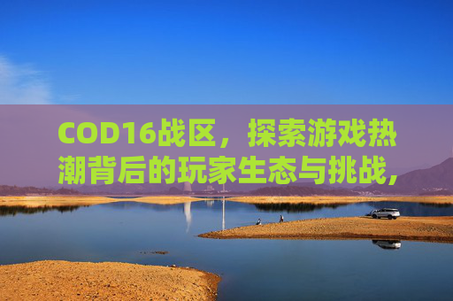 COD16战区,探索游戏热潮背后的玩家生态与挑战,cod16的战区哪里去了-第1张图片-游戏守望资讯网 COD16战区,探索游戏热潮背后的玩家生态与挑战,cod16的战区哪里去了-第1张图片-游戏守望资讯网