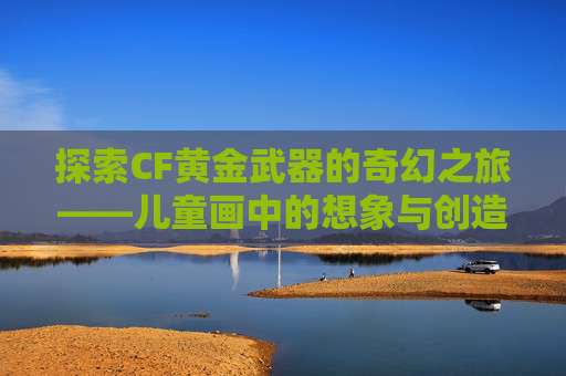 探索CF黄金武器的奇幻之旅——儿童画中的想象与创造,CF黄金武器系列