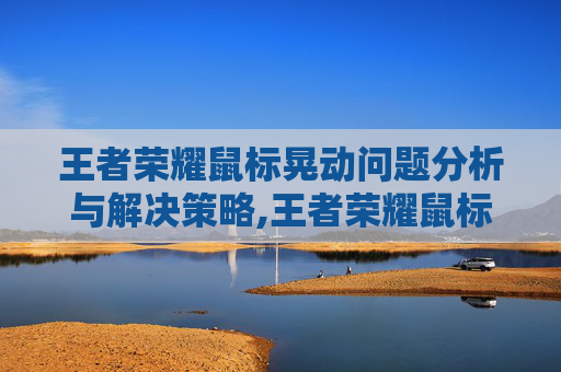 王者荣耀鼠标晃动问题分析与解决策略,王者荣耀鼠标晃动怎么解决