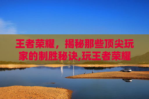 王者荣耀，揭秘那些顶尖玩家的制胜秘诀,玩王者荣耀最历害的人物