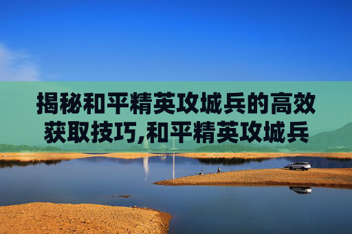 揭秘和平精英攻城兵的高效获取技巧,和平精英攻城兵哪里刷最快