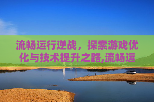 流畅运行逆战，探索游戏优化与技术提升之路,流畅运行逆战的游戏