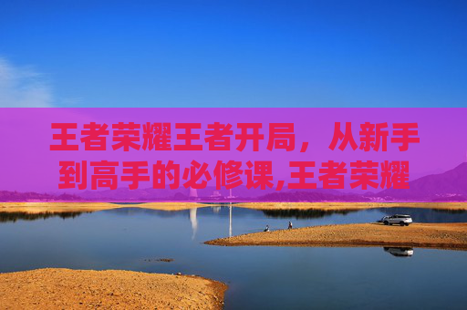 王者荣耀王者开局，从新手到高手的必修课,王者荣耀王者开局怎么玩