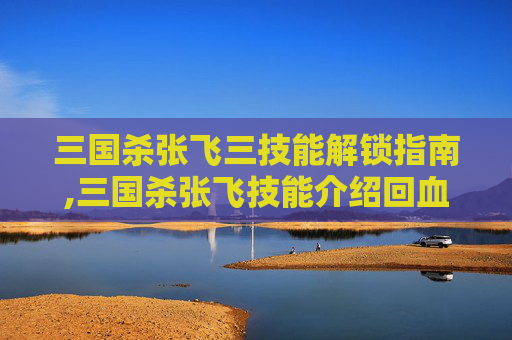 三国杀张飞三技能解锁指南,三国杀张飞技能介绍回血