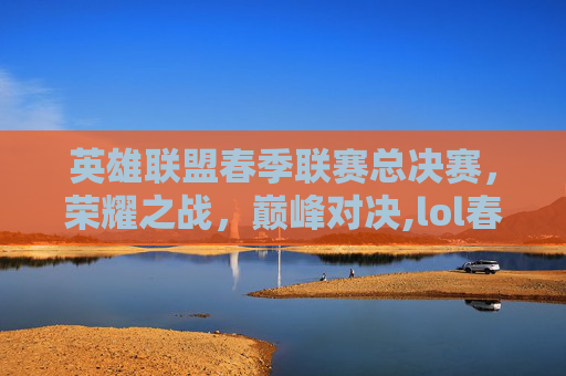 英雄联盟春季联赛总决赛，荣耀之战，巅峰对决,lol春季联赛总决赛冠军