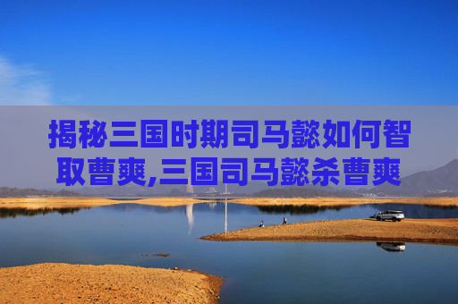 揭秘三国时期司马懿如何智取曹爽,三国司马懿杀曹爽全过程视频