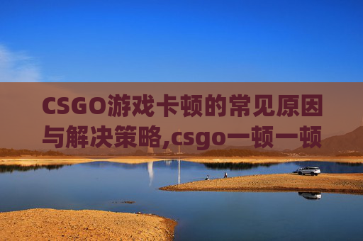 CSGO游戏卡顿的常见原因与解决策略,csgo一顿一顿的但网速很好-第1张图片-游戏守望资讯网