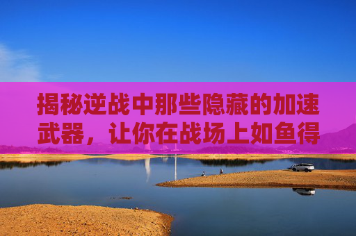 揭秘逆战中那些隐藏的加速武器，让你在战场上如鱼得水,逆战能加速的武器推荐
