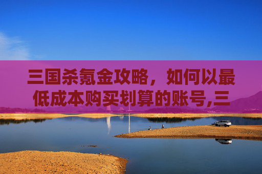 三国杀氪金攻略，如何以最低成本购买划算的账号,三国杀氪金如何划算买号啊