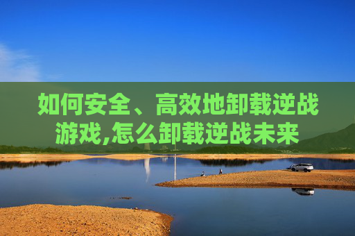 如何安全、高效地卸载逆战游戏,怎么卸载逆战未来