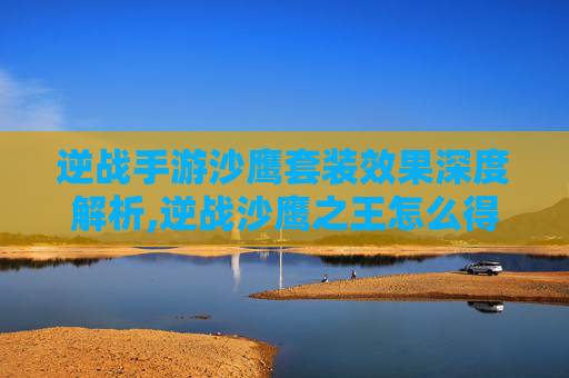 逆战手游沙鹰套装效果深度解析,逆战沙鹰之王怎么得