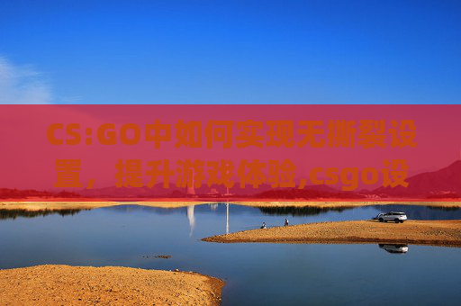 CS:GO中如何实现无撕裂设置，提升游戏体验,csgo设置最佳方案
