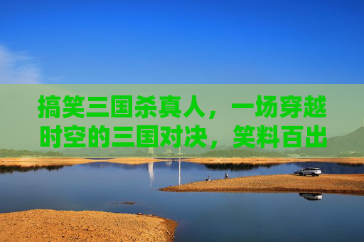 搞笑三国杀真人，一场穿越时空的三国对决，笑料百出！,搞笑三国杀小游戏