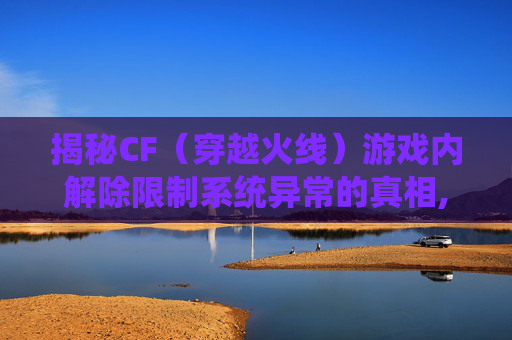 揭秘CF（穿越火线）游戏内解除限制系统异常的真相,cf限制解除功能