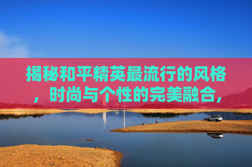 揭秘和平精英最流行的风格，时尚与个性的完美融合,和平精英流行语言