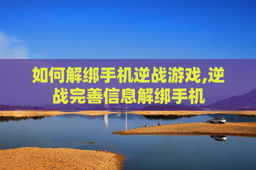 如何解绑手机逆战游戏,逆战完善信息解绑手机