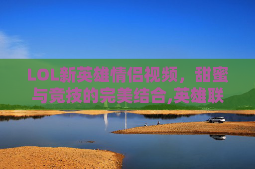 LOL新英雄情侣视频，甜蜜与竞技的完美结合,英雄联盟官方情侣英雄