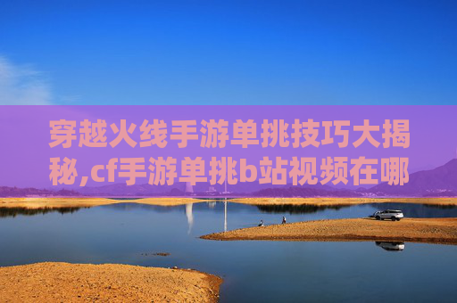 穿越火线手游单挑技巧大揭秘,cf手游单挑b站视频在哪看