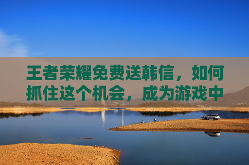 王者荣耀免费送韩信，如何抓住这个机会，成为游戏中的佼佼者？,王者荣耀免费送韩信的皮肤