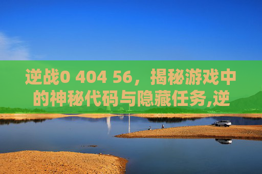 逆战0 404 56，揭秘游戏中的神秘代码与隐藏任务,逆战未来