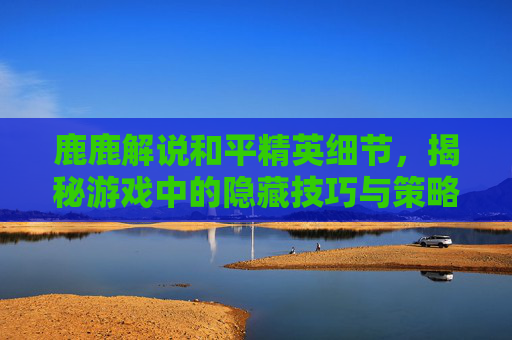 鹿鹿解说和平精英细节，揭秘游戏中的隐藏技巧与策略,和平精英鹿皮肤爆料