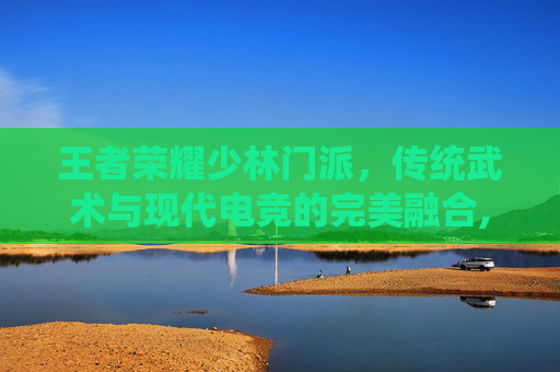 王者荣耀少林门派，传统武术与现代电竞的完美融合,王者荣耀少司缘灵卦秘语