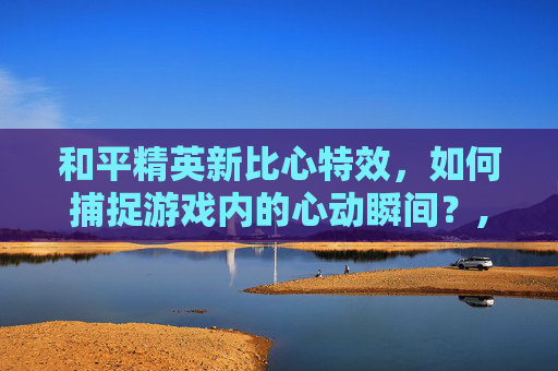 和平精英新比心特效，如何捕捉游戏内的心动瞬间？,和平精英新比心特效怎么设置