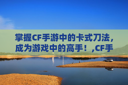 掌握CF手游中的卡式刀法，成为游戏中的高手！,CF手游教学