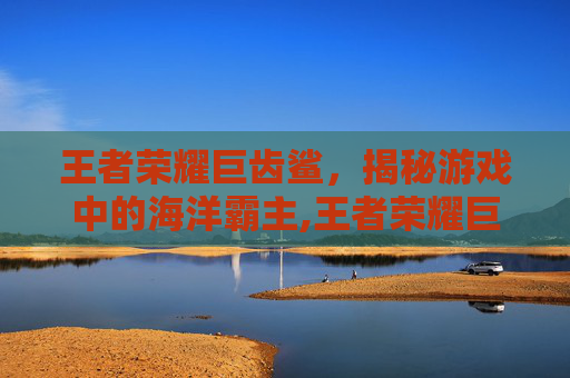 王者荣耀巨齿鲨，揭秘游戏中的海洋霸主,王者荣耀巨齿鲨怎么玩