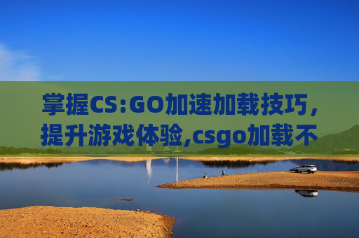 掌握CS:GO加速加载技巧，提升游戏体验,csgo加载不进去