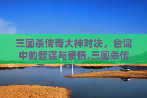 三国杀传奇大神对决，台词中的智谋与豪情,三国杀传奇大神对决台词大全
