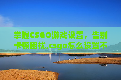 掌握CSGO游戏设置，告别卡顿困扰,csgo怎么设置不卡