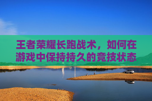 王者荣耀长跑战术，如何在游戏中保持持久的竞技状态,王者荣耀长跑战术技巧