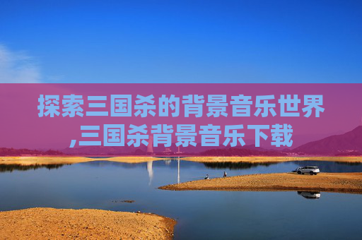 探索三国杀的背景音乐世界,三国杀背景音乐下载
