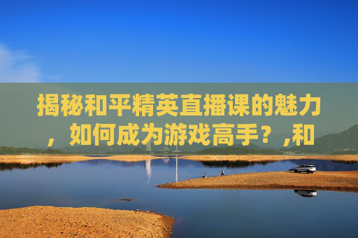 揭秘和平精英直播课的魅力，如何成为游戏高手？,和平精英直播主播