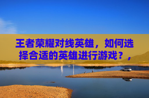 王者荣耀对线英雄，如何选择合适的英雄进行游戏？,王者荣耀对线英雄排行