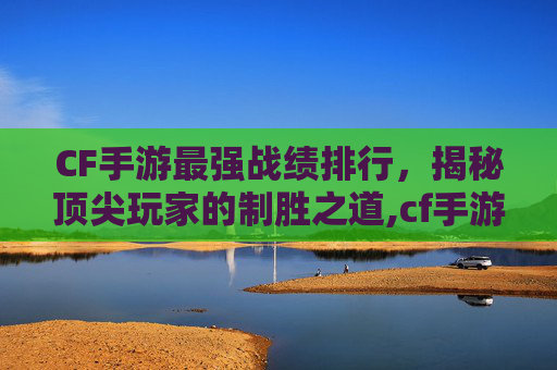 CF手游最强战绩排行，揭秘顶尖玩家的制胜之道,cf手游最强角色排行
