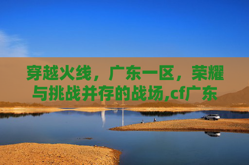 穿越火线，广东一区，荣耀与挑战并存的战场,cf广东一区可以和四川一区玩吗