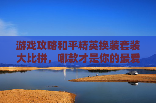 游戏攻略和平精英换装套装大比拼，哪款才是你的最爱？,和平精英换装套装对比视频教程
