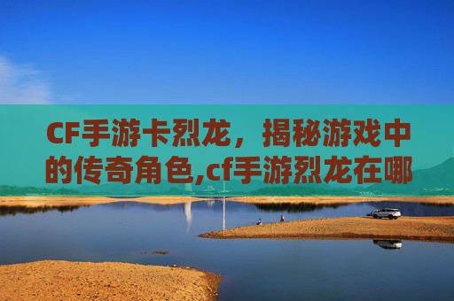 CF手游卡烈龙，揭秘游戏中的传奇角色,cf手游烈龙在哪里买
