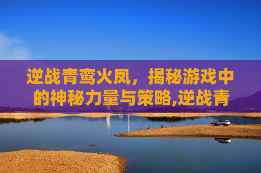 逆战青鸾火凤，揭秘游戏中的神秘力量与策略,逆战青鸾引强吗