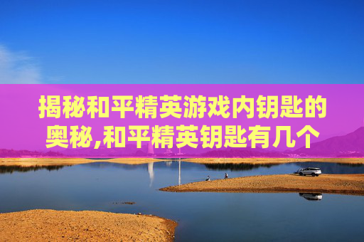 揭秘和平精英游戏内钥匙的奥秘,和平精英钥匙有几个孔啊