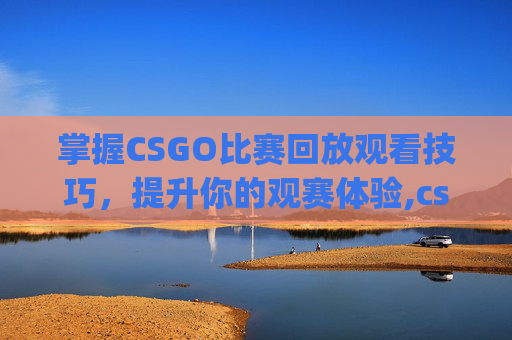 掌握CSGO比赛回放观看技巧，提升你的观赛体验,csgo比赛去哪里看回放视频