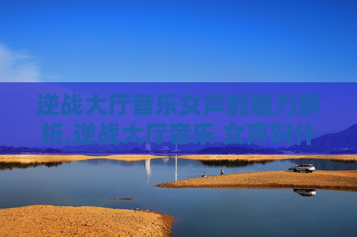 逆战大厅音乐女声的魅力解析,逆战大厅音乐 女声叫什么