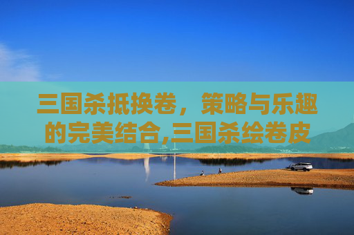 三国杀抵换卷，策略与乐趣的完美结合,三国杀绘卷皮肤最新版