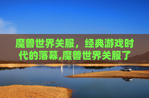 魔兽世界关服，经典游戏时代的落幕,魔兽世界关服了吗