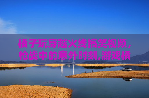 橘子玩穿越火线搞笑视频，枪战中的意外时刻,游戏橘子是什么