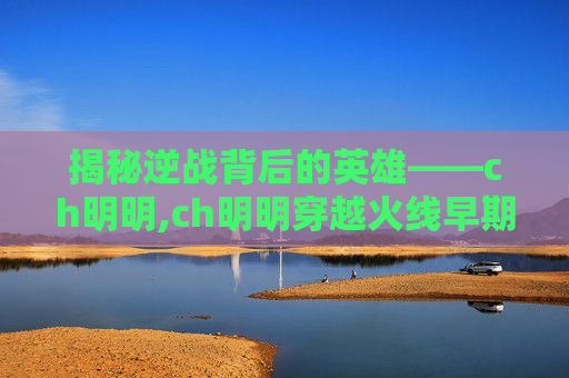 揭秘逆战背后的英雄——ch明明,ch明明穿越火线早期视频刀战