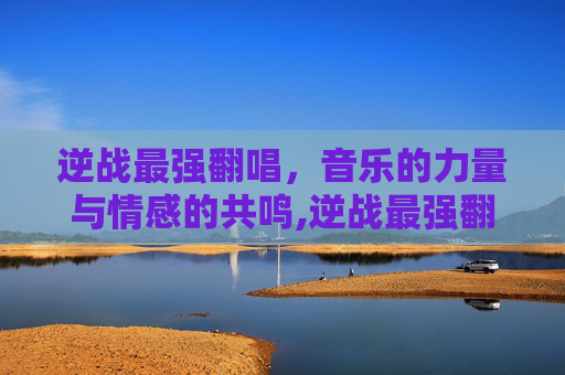 逆战最强翻唱，音乐的力量与情感的共鸣,逆战最强翻唱者是谁